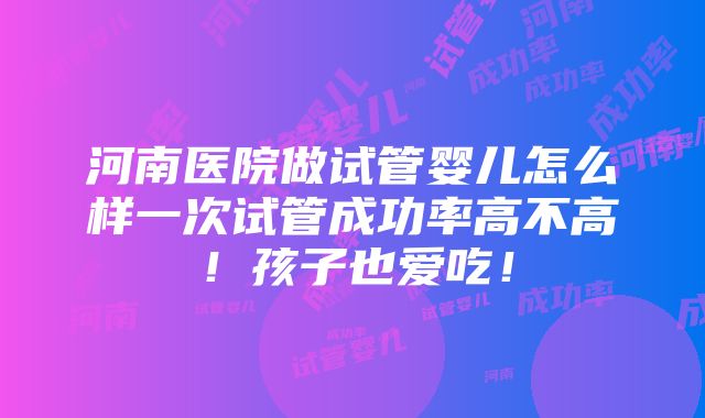 河南医院做试管婴儿怎么样一次试管成功率高不高！孩子也爱吃！