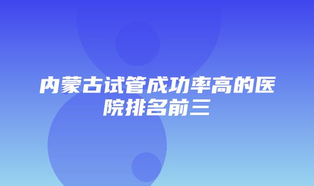 内蒙古试管成功率高的医院排名前三