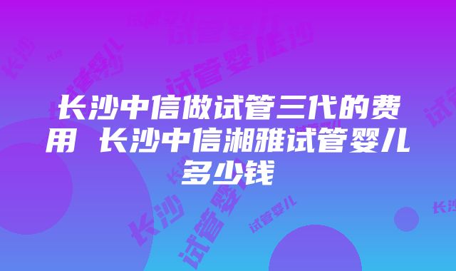 长沙中信做试管三代的费用 长沙中信湘雅试管婴儿多少钱