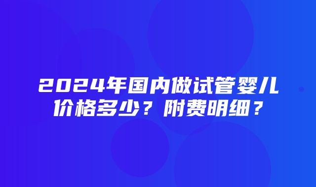 2024年国内做试管婴儿价格多少？附费明细？