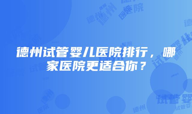 德州试管婴儿医院排行，哪家医院更适合你？