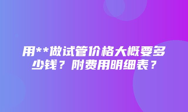 用**做试管价格大概要多少钱？附费用明细表？