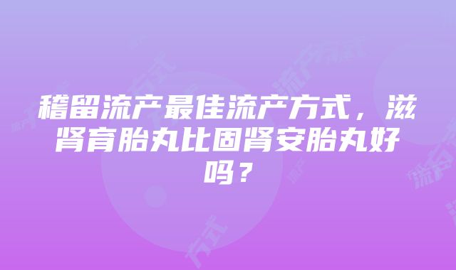 稽留流产最佳流产方式，滋肾育胎丸比固肾安胎丸好吗？