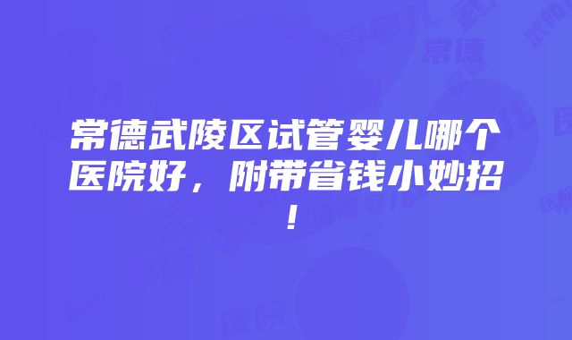 常德武陵区试管婴儿哪个医院好，附带省钱小妙招！