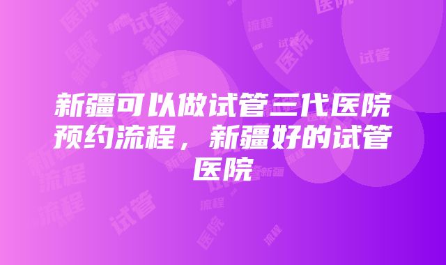 新疆可以做试管三代医院预约流程，新疆好的试管医院