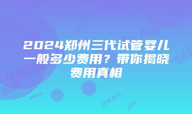 2024郑州三代试管婴儿一般多少费用？带你揭晓费用真相