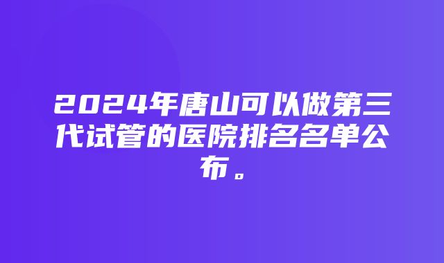 2024年唐山可以做第三代试管的医院排名名单公布。