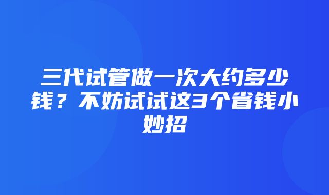 三代试管做一次大约多少钱？不妨试试这3个省钱小妙招