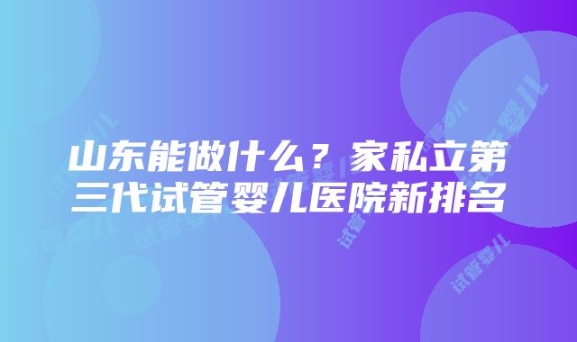 山东能做什么？家私立第三代试管婴儿医院新排名