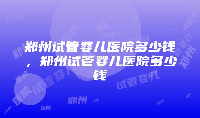 郑州试管婴儿医院多少钱，郑州试管婴儿医院多少钱