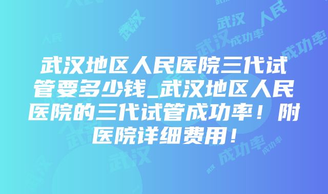 武汉地区人民医院三代试管要多少钱_武汉地区人民医院的三代试管成功率！附医院详细费用！