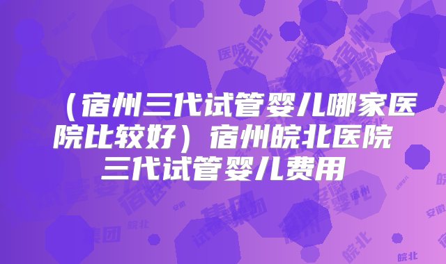 （宿州三代试管婴儿哪家医院比较好）宿州皖北医院三代试管婴儿费用