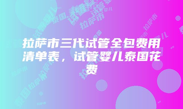 拉萨市三代试管全包费用清单表，试管婴儿泰国花费