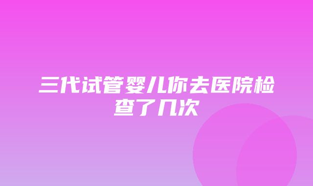 三代试管婴儿你去医院检查了几次