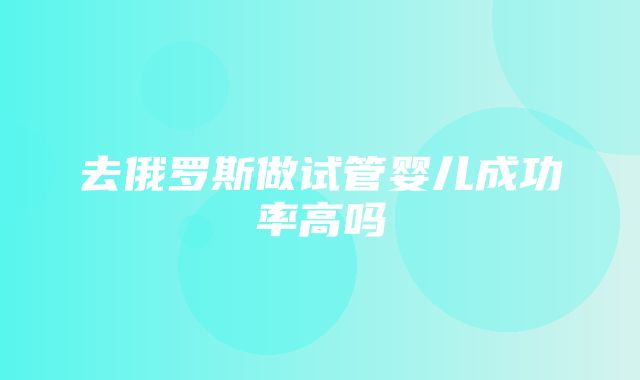 去俄罗斯做试管婴儿成功率高吗