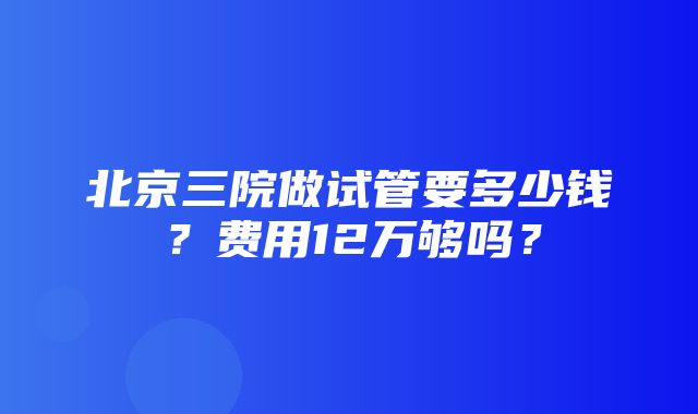 北京三院做试管要多少钱？费用12万够吗？