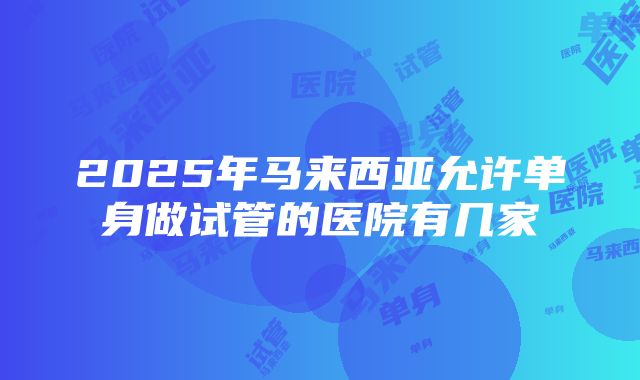 2025年马来西亚允许单身做试管的医院有几家