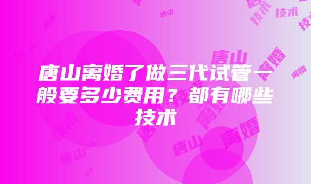 唐山离婚了做三代试管一般要多少费用？都有哪些技术