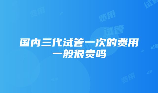 国内三代试管一次的费用一般很贵吗