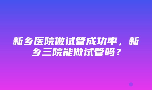 新乡医院做试管成功率，新乡三院能做试管吗？