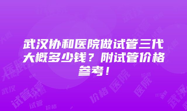 武汉协和医院做试管三代大概多少钱？附试管价格参考！