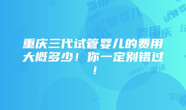 重庆三代试管婴儿的费用大概多少！你一定别错过！