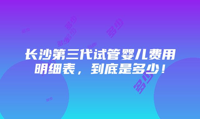 长沙第三代试管婴儿费用明细表，到底是多少！