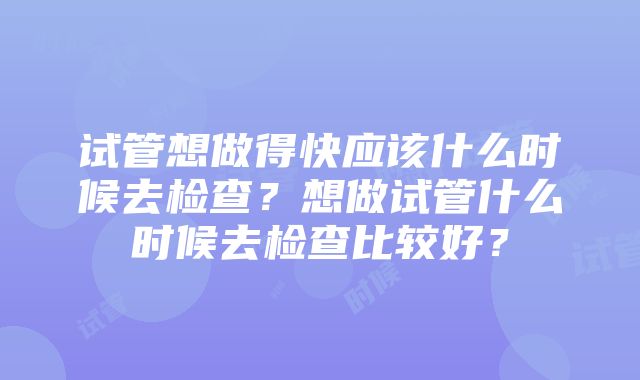 试管想做得快应该什么时候去检查？想做试管什么时候去检查比较好？