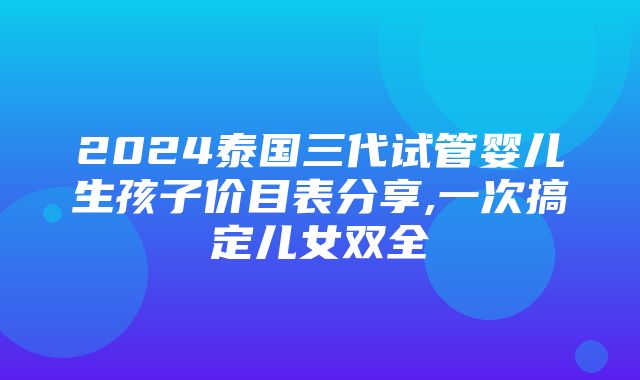 2024泰国三代试管婴儿生孩子价目表分享,一次搞定儿女双全