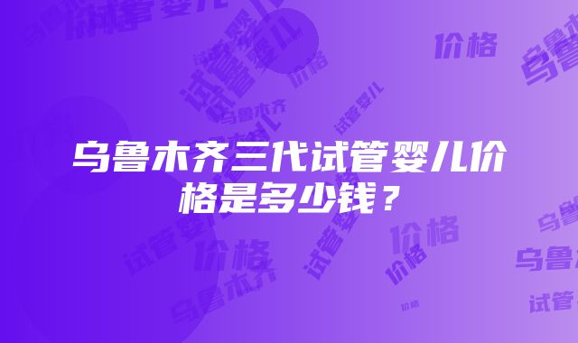 乌鲁木齐三代试管婴儿价格是多少钱？