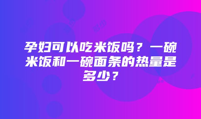 孕妇可以吃米饭吗？一碗米饭和一碗面条的热量是多少？