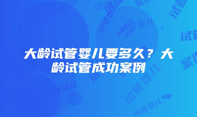 大龄试管婴儿要多久？大龄试管成功案例