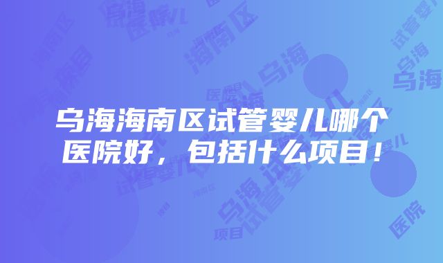 乌海海南区试管婴儿哪个医院好，包括什么项目！