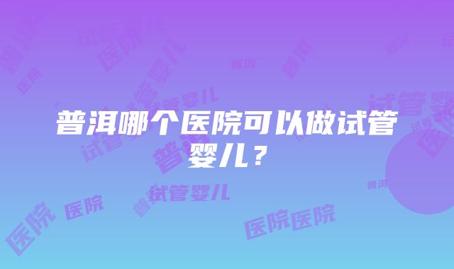 普洱哪个医院可以做试管婴儿？