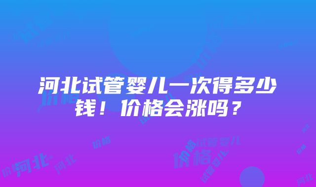 河北试管婴儿一次得多少钱！价格会涨吗？