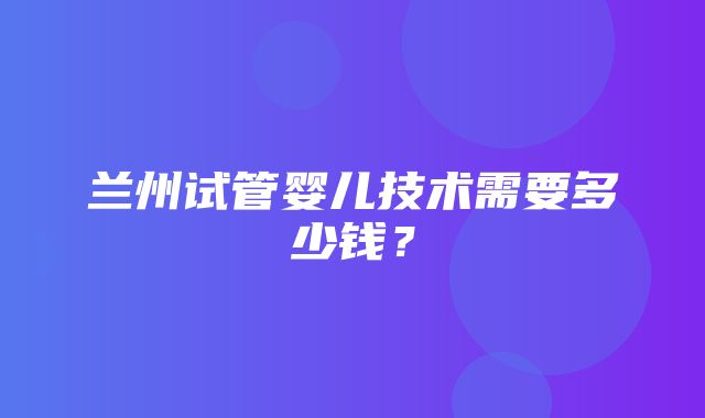 兰州试管婴儿技术需要多少钱？