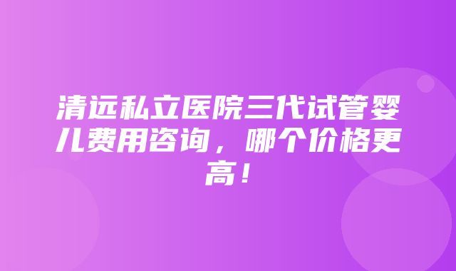 清远私立医院三代试管婴儿费用咨询，哪个价格更高！