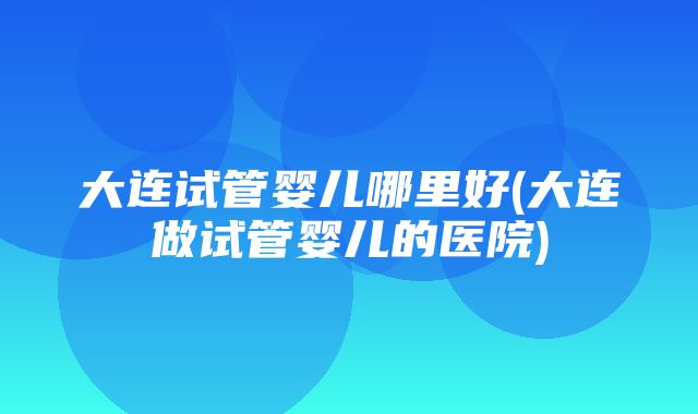 大连试管婴儿哪里好(大连做试管婴儿的医院)