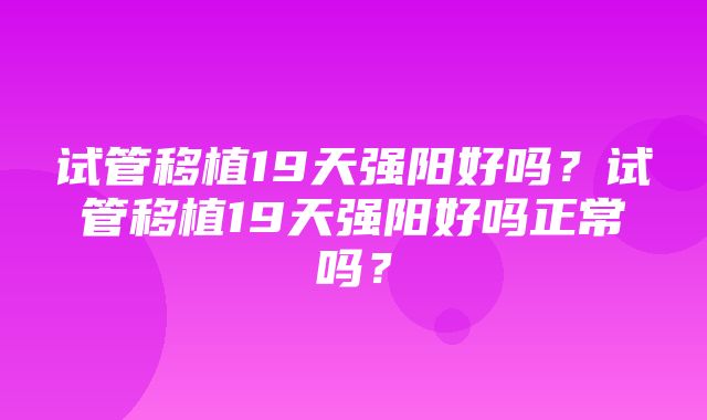 试管移植19天强阳好吗？试管移植19天强阳好吗正常吗？