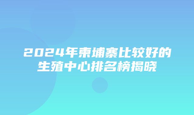 2024年柬埔寨比较好的生殖中心排名榜揭晓