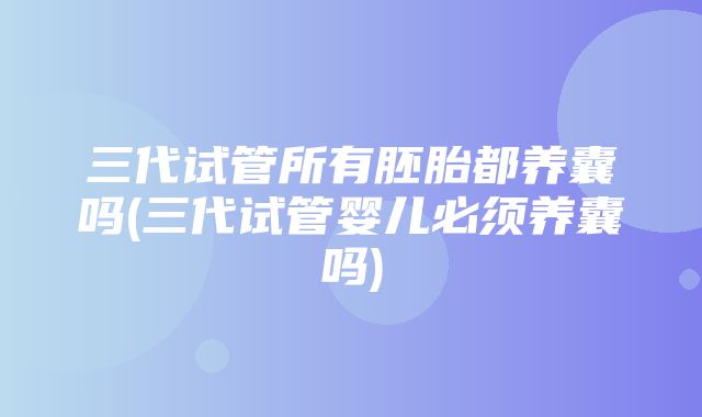 三代试管所有胚胎都养囊吗(三代试管婴儿必须养囊吗)