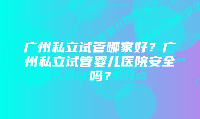 广州私立试管哪家好？广州私立试管婴儿医院安全吗？