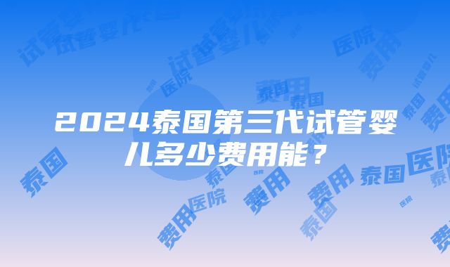 2024泰国第三代试管婴儿多少费用能？