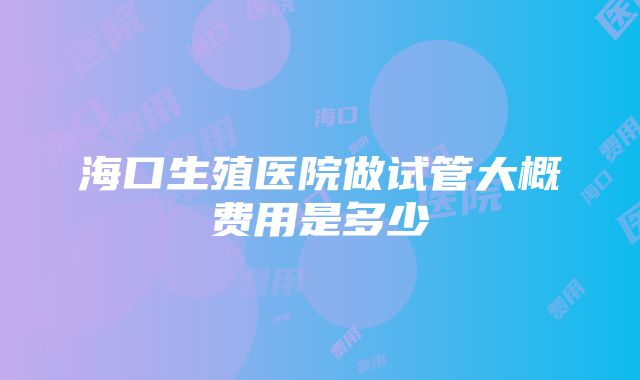 海口生殖医院做试管大概费用是多少