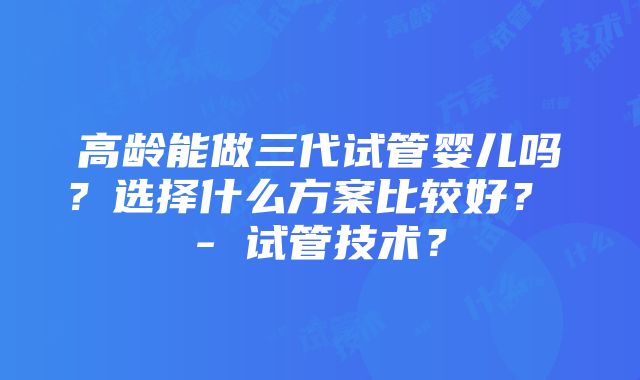 高龄能做三代试管婴儿吗？选择什么方案比较好？ - 试管技术？