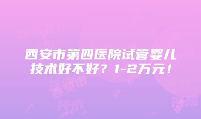 西安市第四医院试管婴儿技术好不好？1-2万元！