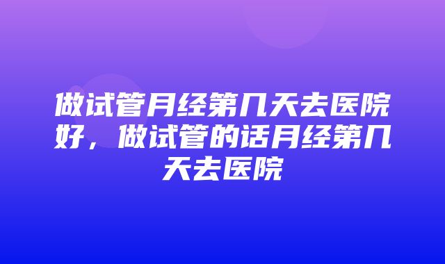 做试管月经第几天去医院好，做试管的话月经第几天去医院