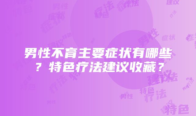 男性不育主要症状有哪些？特色疗法建议收藏？