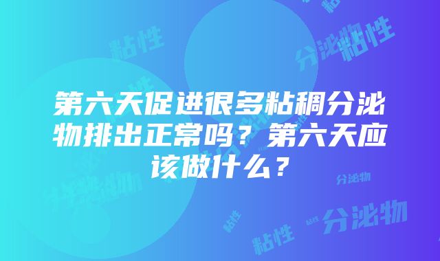 第六天促进很多粘稠分泌物排出正常吗？第六天应该做什么？