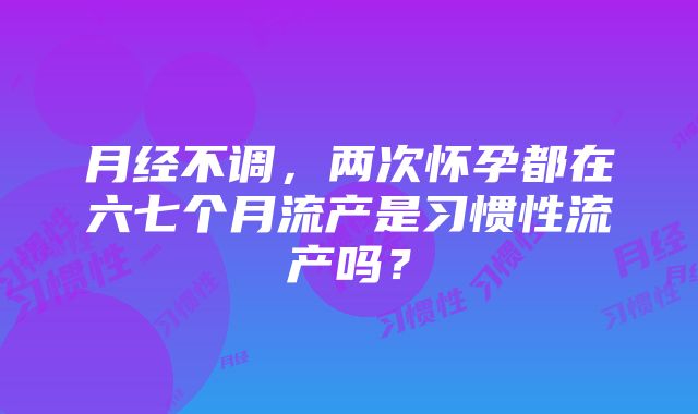 月经不调，两次怀孕都在六七个月流产是习惯性流产吗？